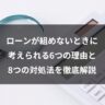ローンが組めないときに考えられる6つの理由と8つの対処法を徹底解説