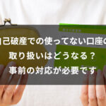 自己破産での使ってない口座の取り扱いはどうなる？事前の対応が必要です