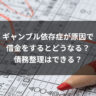 ギャンブル依存症が原因で借金をするとどうなる？債務整理はできる？