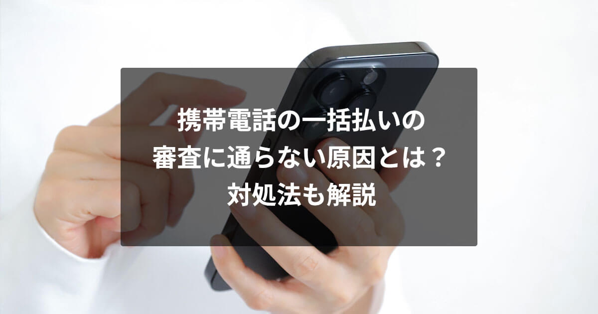 携帯電話の一括払いの審査に通らない原因とは？対処法も解説