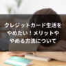 クレジットカード生活をやめたい！メリットややめる方法について