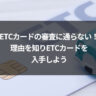 ETCカードの審査に通らない！理由を知りETCカードを入手しよう