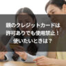 親のクレジットカードは許可ありでも使用禁止！使いたいときは？