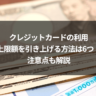 クレジットカードの利用上限額を引き上げる方法は6つ!注意点も解説